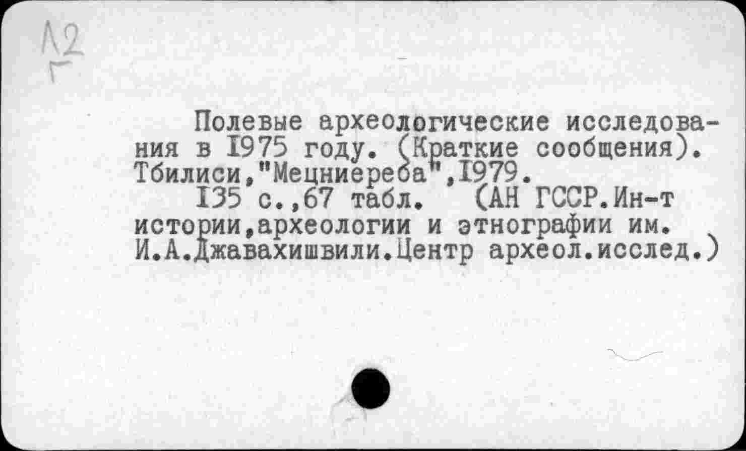 ﻿Полевые археологические исследования в 1975 году. (Краткие сообщения). Тбилиси,"Мецниереба",1979.
135 с.,67 табл. (АН ГССР.Ин-т истории,археологии и этнографии им.
И.А.Джавахишвили.Центр археол.исслед.)